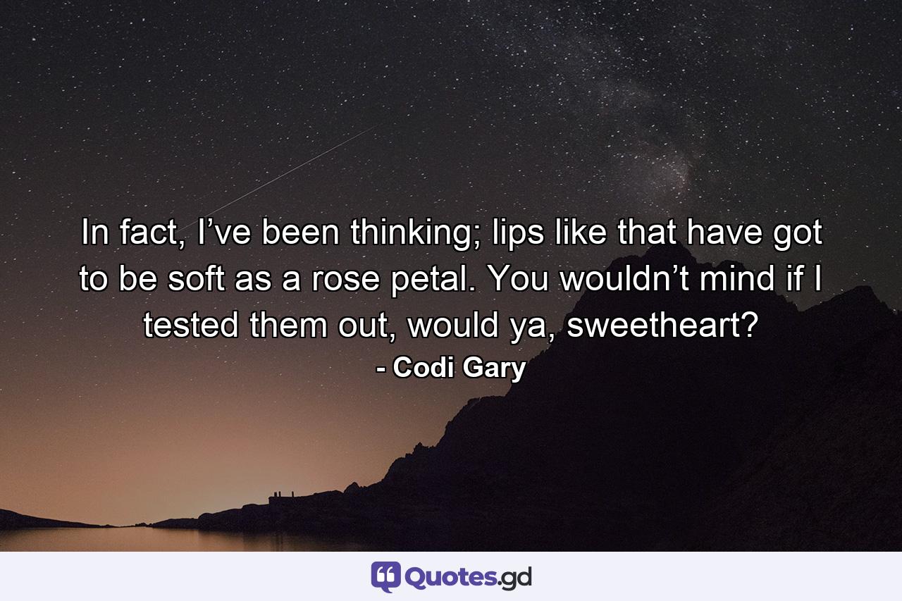 In fact, I’ve been thinking; lips like that have got to be soft as a rose petal. You wouldn’t mind if I tested them out, would ya, sweetheart? - Quote by Codi Gary