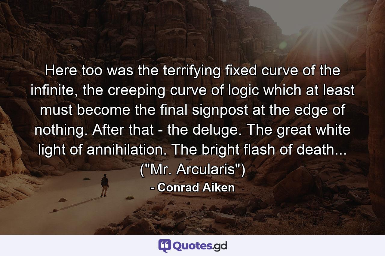 Here too was the terrifying fixed curve of the infinite, the creeping curve of logic which at least must become the final signpost at the edge of nothing. After that - the deluge. The great white light of annihilation. The bright flash of death... (