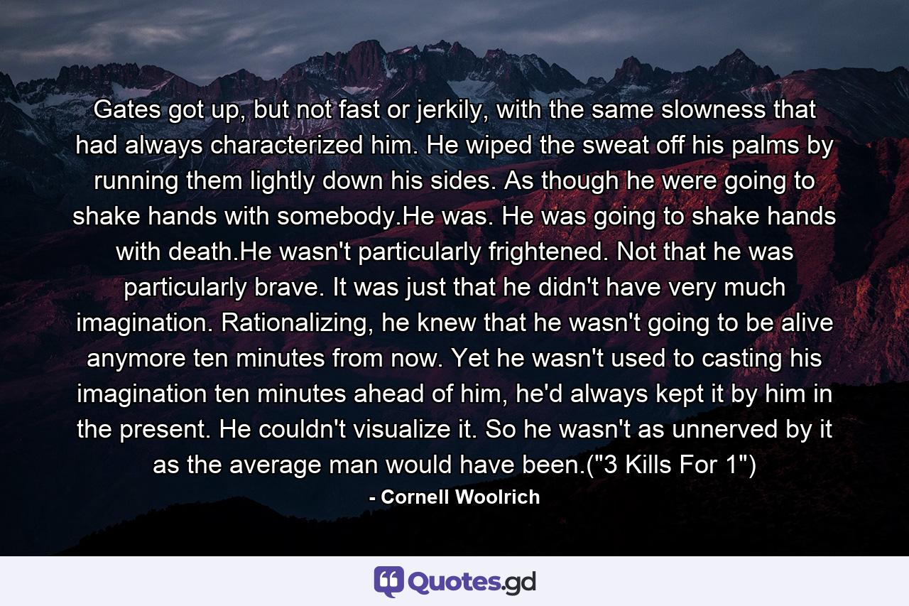 Gates got up, but not fast or jerkily, with the same slowness that had always characterized him. He wiped the sweat off his palms by running them lightly down his sides. As though he were going to shake hands with somebody.He was. He was going to shake hands with death.He wasn't particularly frightened. Not that he was particularly brave. It was just that he didn't have very much imagination. Rationalizing, he knew that he wasn't going to be alive anymore ten minutes from now. Yet he wasn't used to casting his imagination ten minutes ahead of him, he'd always kept it by him in the present. He couldn't visualize it. So he wasn't as unnerved by it as the average man would have been.(