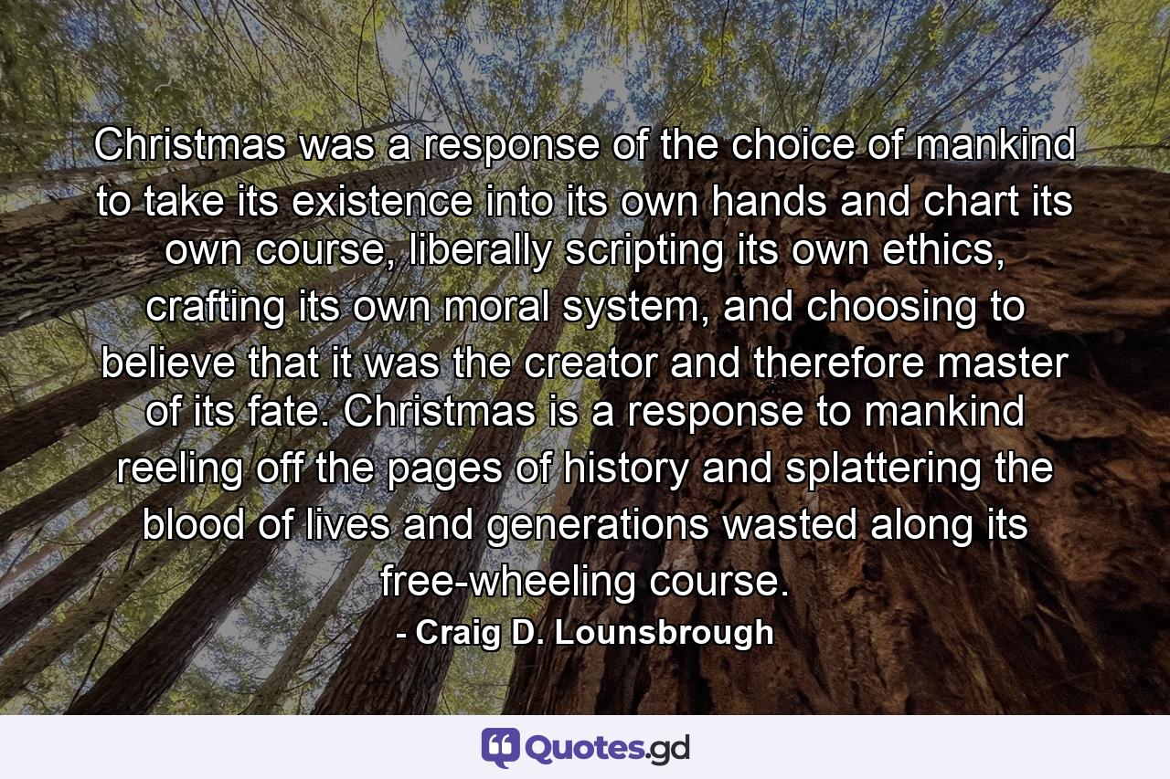 Christmas was a response of the choice of mankind to take its existence into its own hands and chart its own course, liberally scripting its own ethics, crafting its own moral system, and choosing to believe that it was the creator and therefore master of its fate. Christmas is a response to mankind reeling off the pages of history and splattering the blood of lives and generations wasted along its free-wheeling course. - Quote by Craig D. Lounsbrough