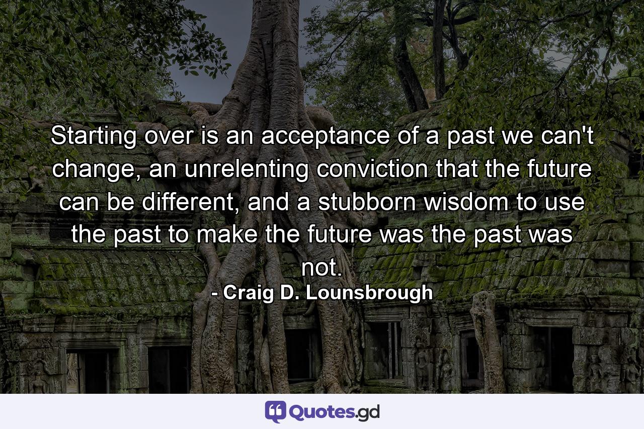 Starting over is an acceptance of a past we can't change, an unrelenting conviction that the future can be different, and a stubborn wisdom to use the past to make the future was the past was not. - Quote by Craig D. Lounsbrough