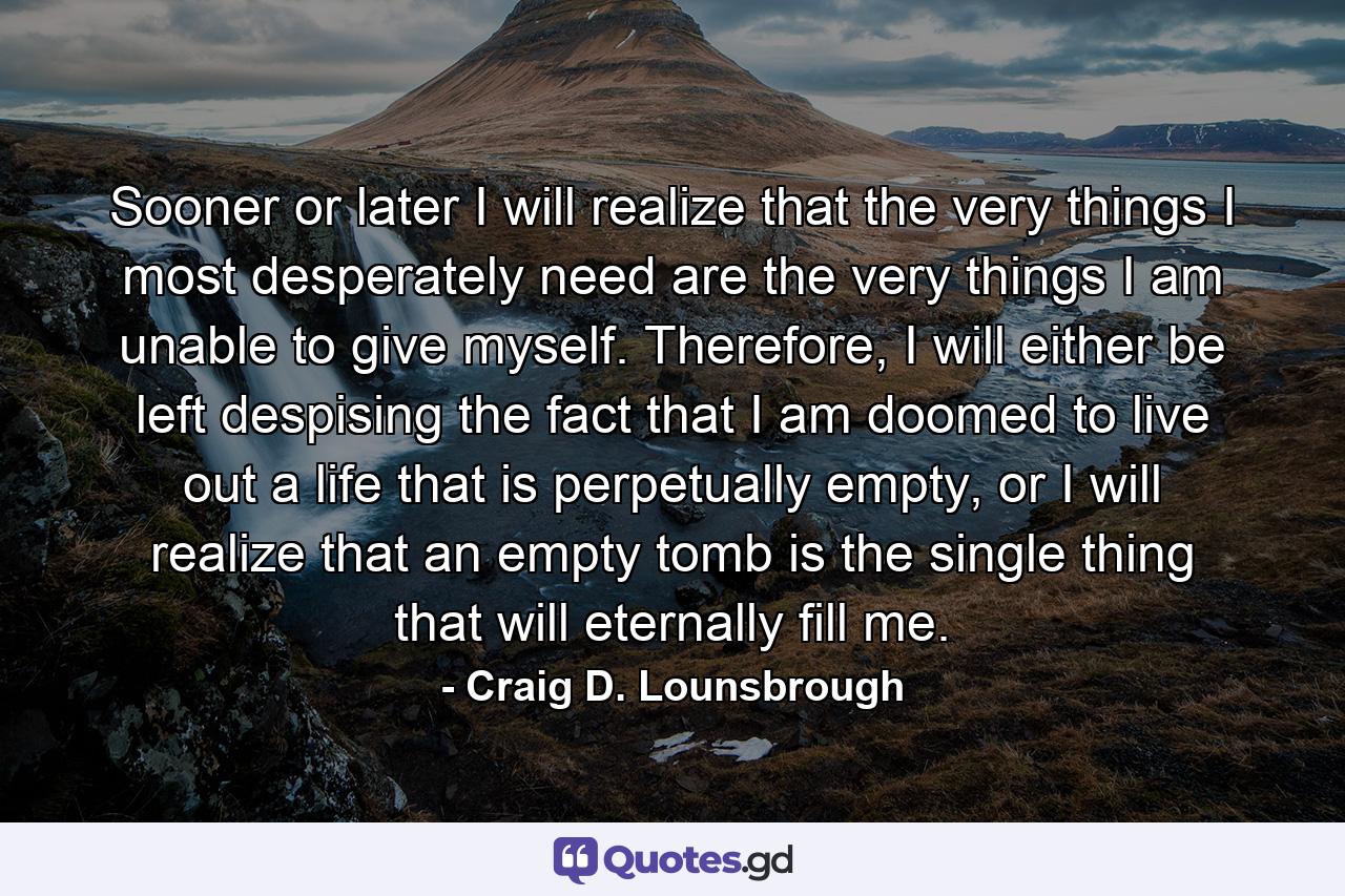 Sooner or later I will realize that the very things I most desperately need are the very things I am unable to give myself. Therefore, I will either be left despising the fact that I am doomed to live out a life that is perpetually empty, or I will realize that an empty tomb is the single thing that will eternally fill me. - Quote by Craig D. Lounsbrough