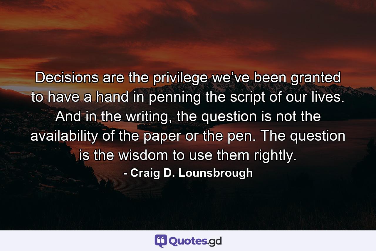 Decisions are the privilege we’ve been granted to have a hand in penning the script of our lives. And in the writing, the question is not the availability of the paper or the pen. The question is the wisdom to use them rightly. - Quote by Craig D. Lounsbrough