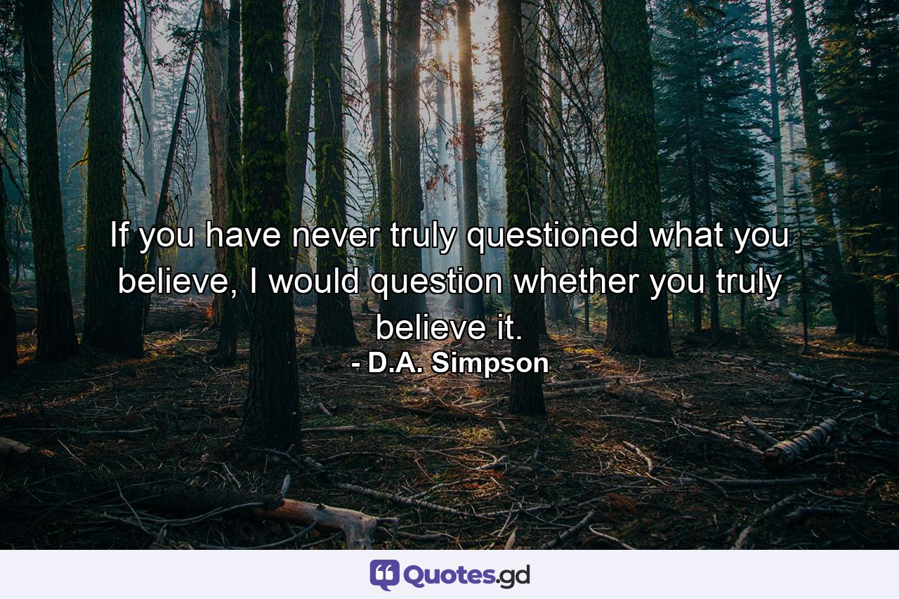 If you have never truly questioned what you believe, I would question whether you truly believe it. - Quote by D.A. Simpson