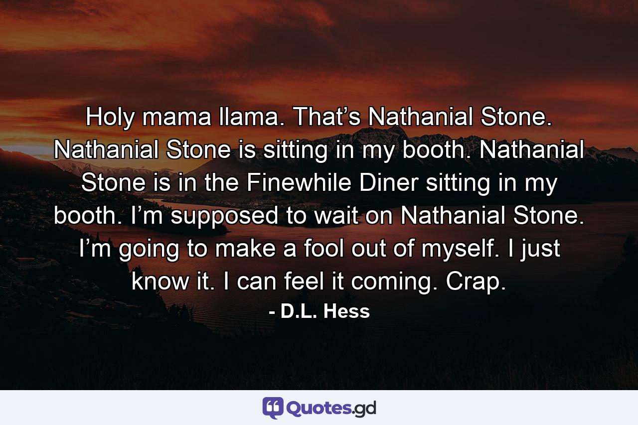 Holy mama llama. That’s Nathanial Stone. Nathanial Stone is sitting in my booth. Nathanial Stone is in the Finewhile Diner sitting in my booth. I’m supposed to wait on Nathanial Stone. I’m going to make a fool out of myself. I just know it. I can feel it coming. Crap. - Quote by D.L. Hess