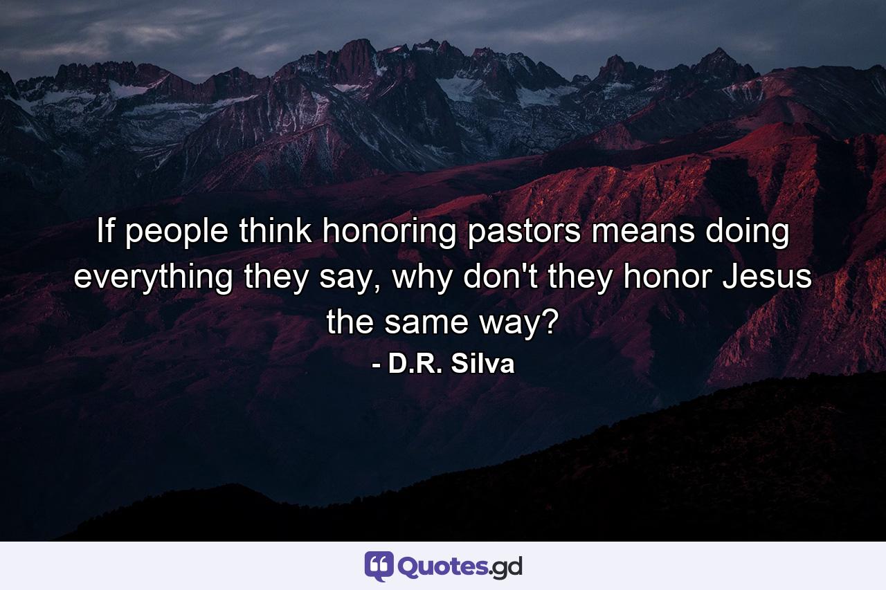 If people think honoring pastors means doing everything they say, why don't they honor Jesus the same way? - Quote by D.R. Silva