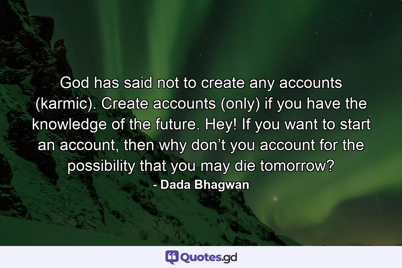 God has said not to create any accounts (karmic). Create accounts (only) if you have the knowledge of the future. Hey! If you want to start an account, then why don’t you account for the possibility that you may die tomorrow? - Quote by Dada Bhagwan