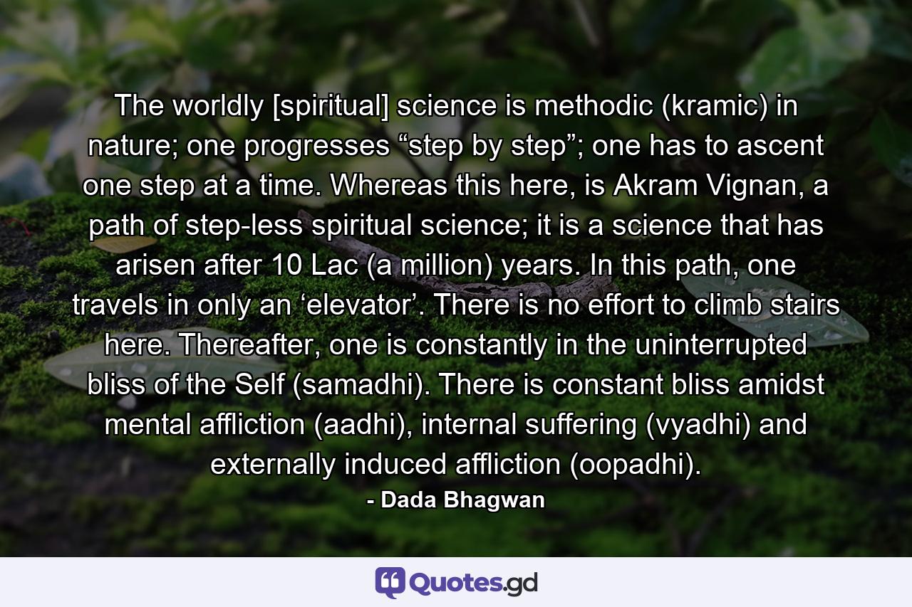 The worldly [spiritual] science is methodic (kramic) in nature; one progresses “step by step”; one has to ascent one step at a time. Whereas this here, is Akram Vignan, a path of step-less spiritual science; it is a science that has arisen after 10 Lac (a million) years. In this path, one travels in only an ‘elevator’. There is no effort to climb stairs here. Thereafter, one is constantly in the uninterrupted bliss of the Self (samadhi). There is constant bliss amidst mental affliction (aadhi), internal suffering (vyadhi) and externally induced affliction (oopadhi). - Quote by Dada Bhagwan