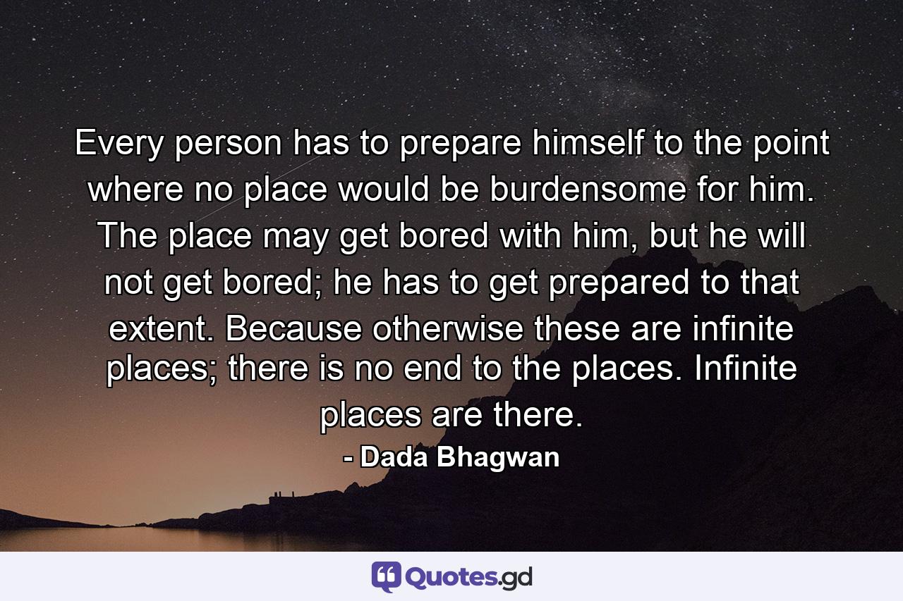 Every person has to prepare himself to the point where no place would be burdensome for him. The place may get bored with him, but he will not get bored; he has to get prepared to that extent. Because otherwise these are infinite places; there is no end to the places. Infinite places are there. - Quote by Dada Bhagwan