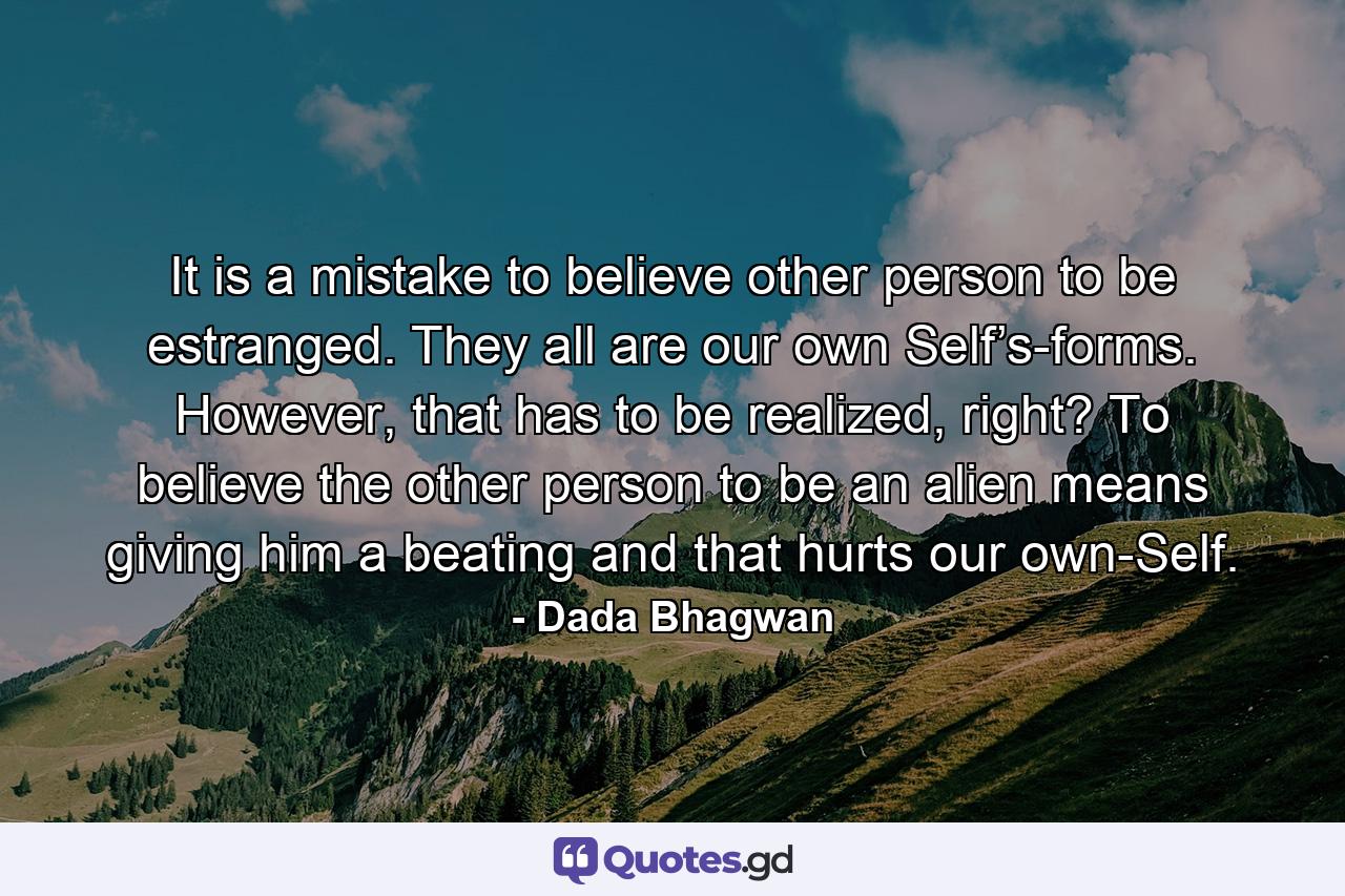 It is a mistake to believe other person to be estranged. They all are our own Self’s-forms. However, that has to be realized, right? To believe the other person to be an alien means giving him a beating and that hurts our own-Self. - Quote by Dada Bhagwan