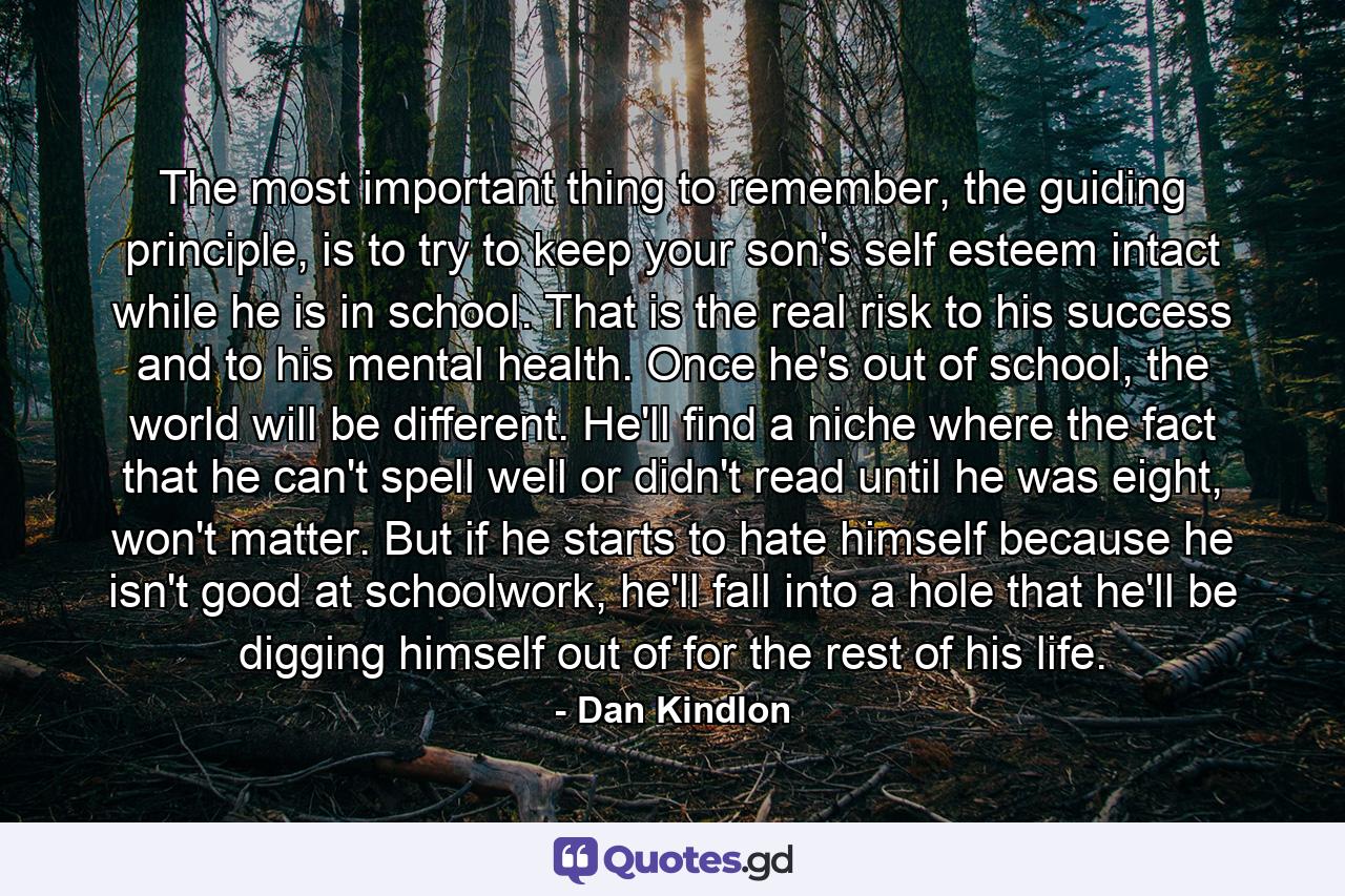 The most important thing to remember, the guiding principle, is to try to keep your son's self esteem intact while he is in school. That is the real risk to his success and to his mental health. Once he's out of school, the world will be different. He'll find a niche where the fact that he can't spell well or didn't read until he was eight, won't matter. But if he starts to hate himself because he isn't good at schoolwork, he'll fall into a hole that he'll be digging himself out of for the rest of his life. - Quote by Dan Kindlon