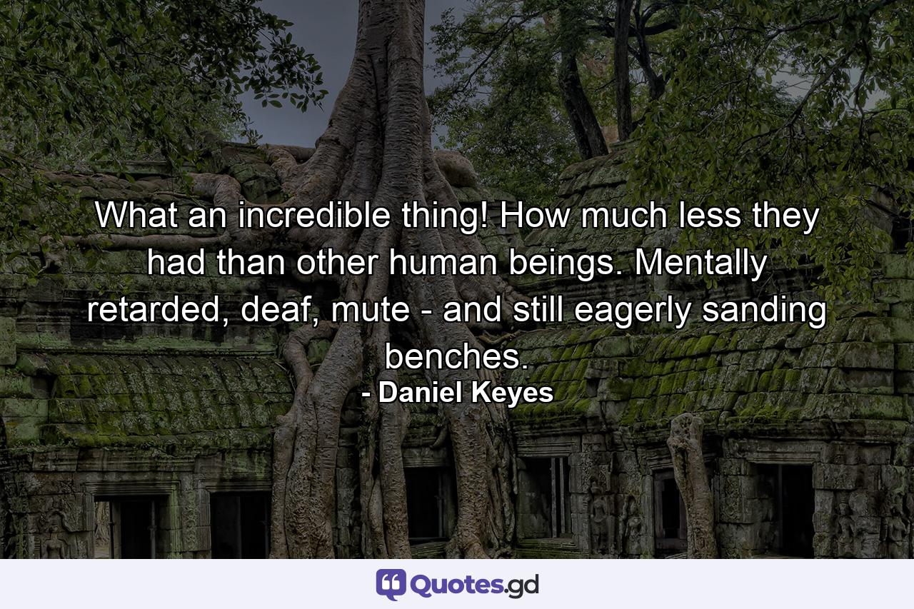 What an incredible thing! How much less they had than other human beings. Mentally retarded, deaf, mute - and still eagerly sanding benches. - Quote by Daniel Keyes