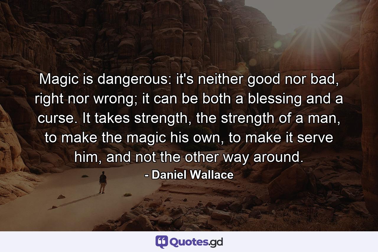 Magic is dangerous: it's neither good nor bad, right nor wrong; it can be both a blessing and a curse. It takes strength, the strength of a man, to make the magic his own, to make it serve him, and not the other way around. - Quote by Daniel Wallace