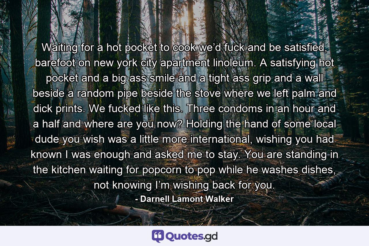 Waiting for a hot pocket to cook we’d fuck and be satisfied, barefoot on new york city apartment linoleum. A satisfying hot pocket and a big ass smile and a tight ass grip and a wall beside a random pipe beside the stove where we left palm and dick prints. We fucked like this. Three condoms in an hour and a half and where are you now? Holding the hand of some local dude you wish was a little more international, wishing you had known I was enough and asked me to stay. You are standing in the kitchen waiting for popcorn to pop while he washes dishes, not knowing I’m wishing back for you. - Quote by Darnell Lamont Walker