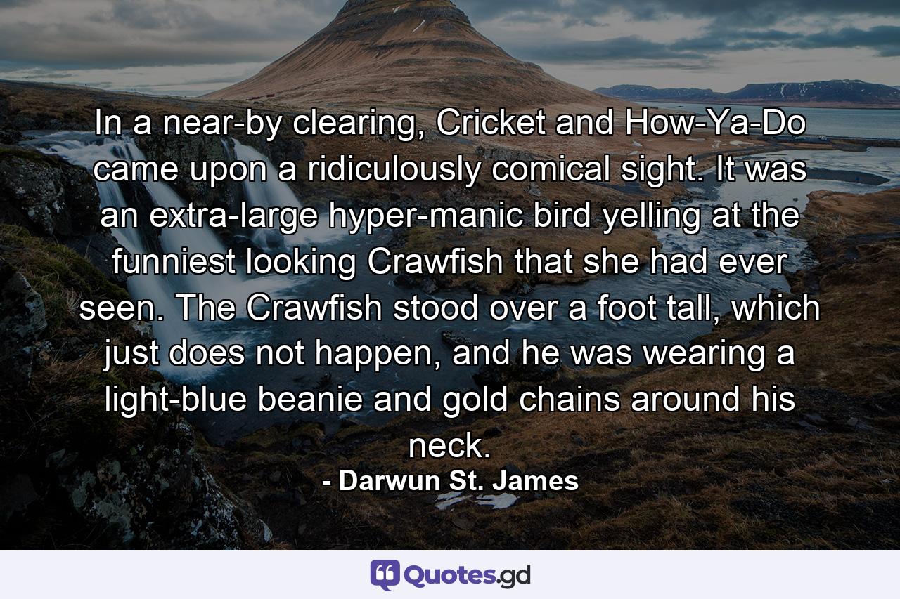 In a near-by clearing, Cricket and How-Ya-Do came upon a ridiculously comical sight.  It was an extra-large hyper-manic bird yelling at the funniest looking Crawfish that she had ever seen. The Crawfish stood over a foot tall, which just does not happen, and he was wearing a light-blue beanie and gold chains around his neck. - Quote by Darwun St. James