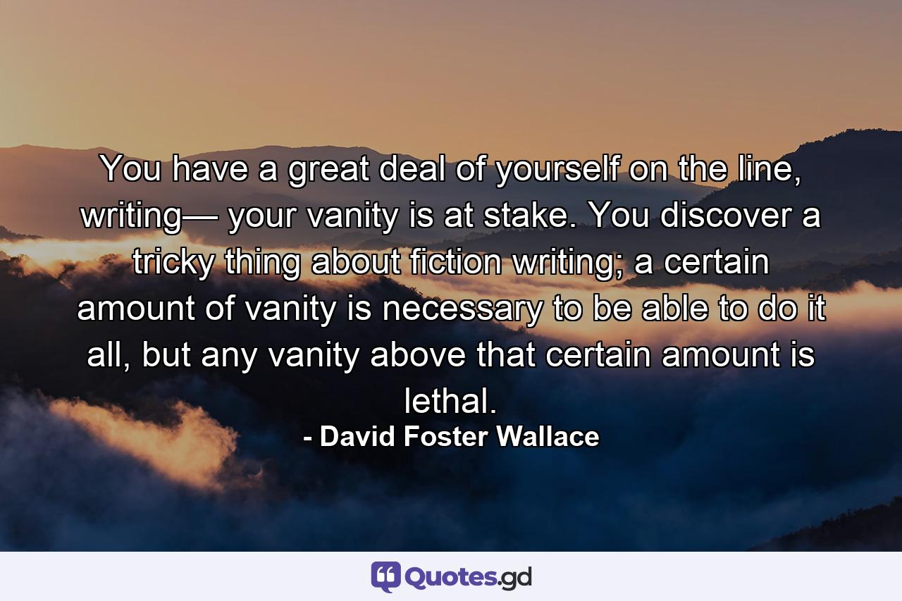 You have a great deal of yourself on the line, writing— your vanity is at stake. You discover a tricky thing about fiction writing; a certain amount of vanity is necessary to be able to do it all, but any vanity above that certain amount is lethal. - Quote by David Foster Wallace