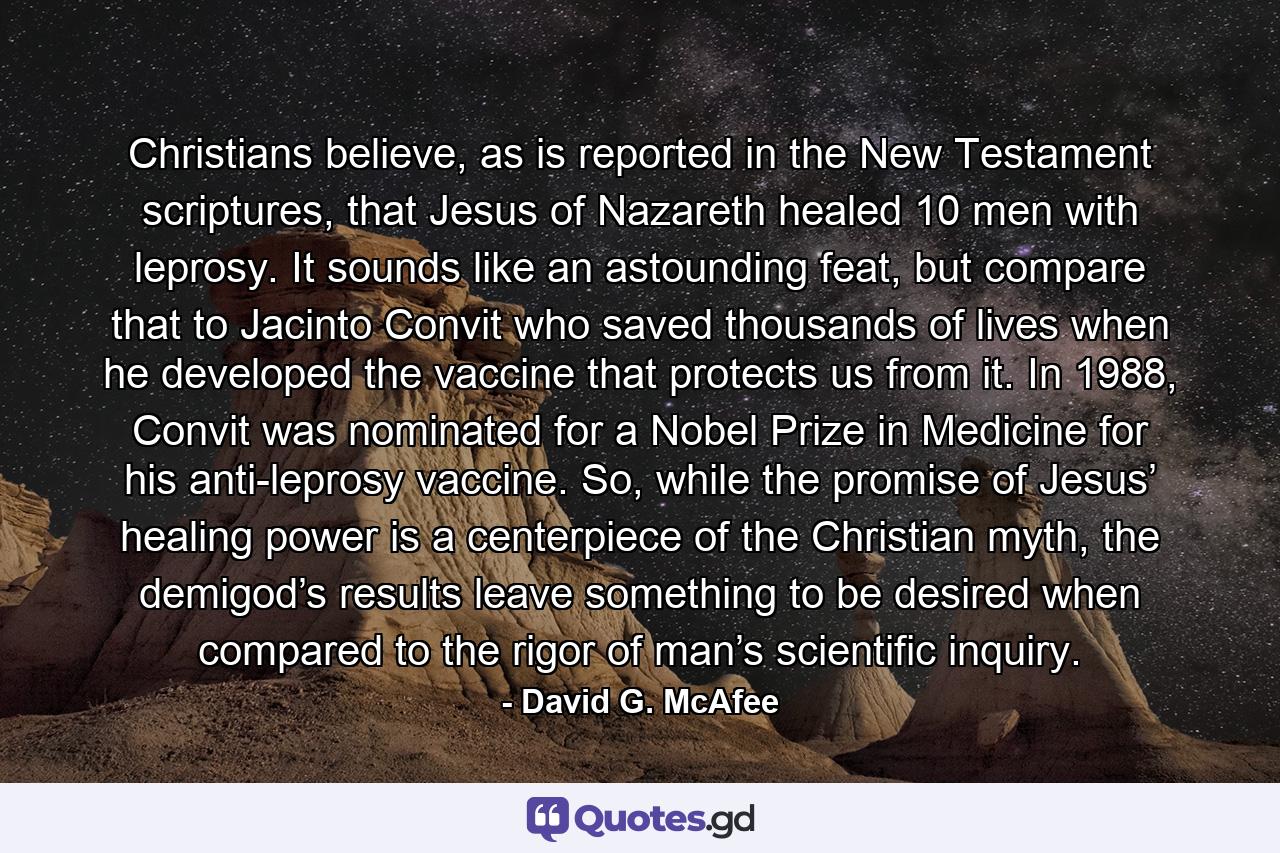 Christians believe, as is reported in the New Testament scriptures, that Jesus of Nazareth healed 10 men with leprosy. It sounds like an astounding feat, but compare that to Jacinto Convit who saved thousands of lives when he developed the vaccine that protects us from it. In 1988, Convit was nominated for a Nobel Prize in Medicine for his anti-leprosy vaccine. So, while the promise of Jesus’ healing power is a centerpiece of the Christian myth, the demigod’s results leave something to be desired when compared to the rigor of man’s scientific inquiry. - Quote by David G. McAfee