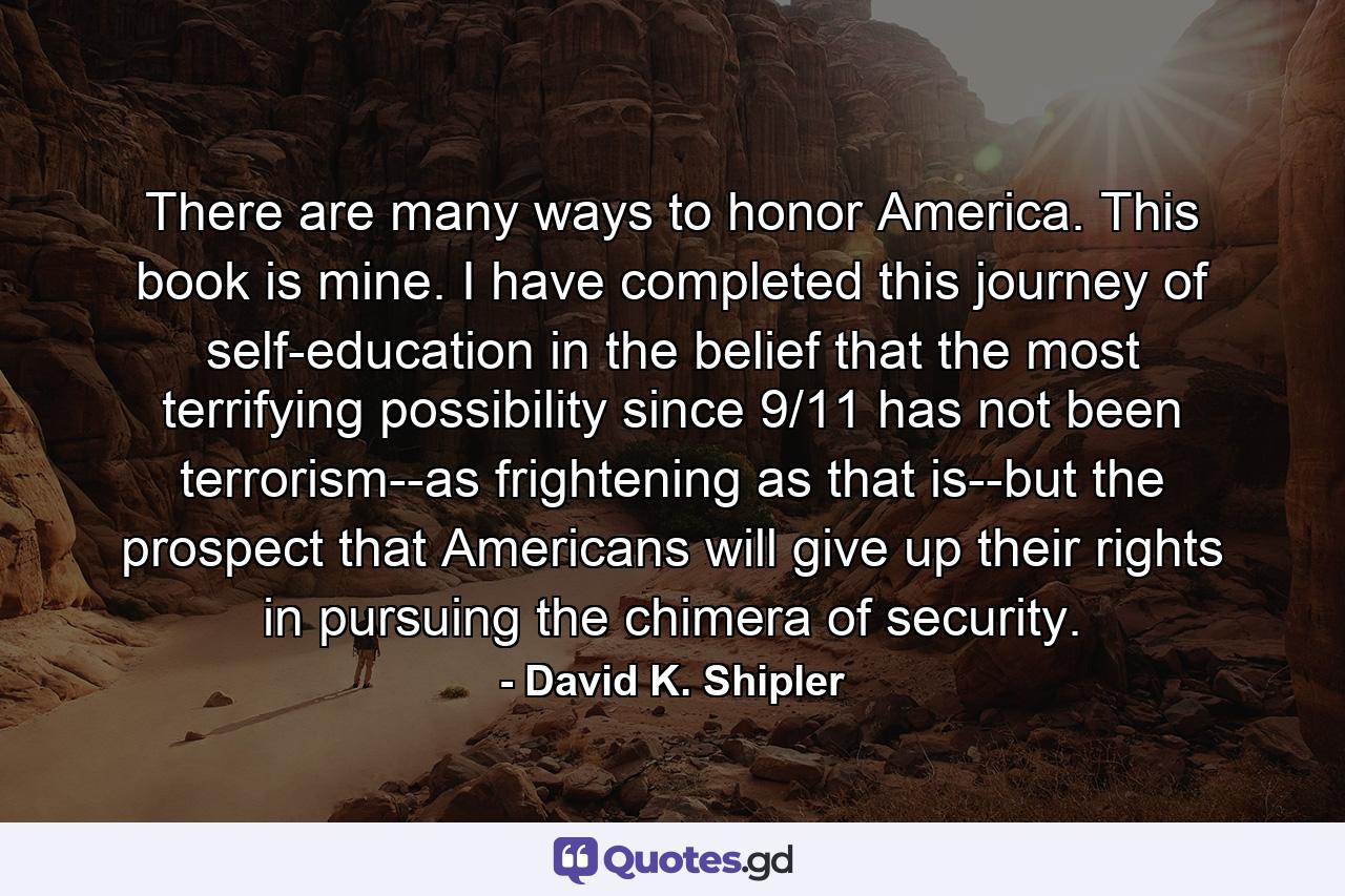 There are many ways to honor America. This book is mine. I have completed this journey of self-education in the belief that the most terrifying possibility since 9/11 has not been terrorism--as frightening as that is--but the prospect that Americans will give up their rights in pursuing the chimera of security. - Quote by David K. Shipler