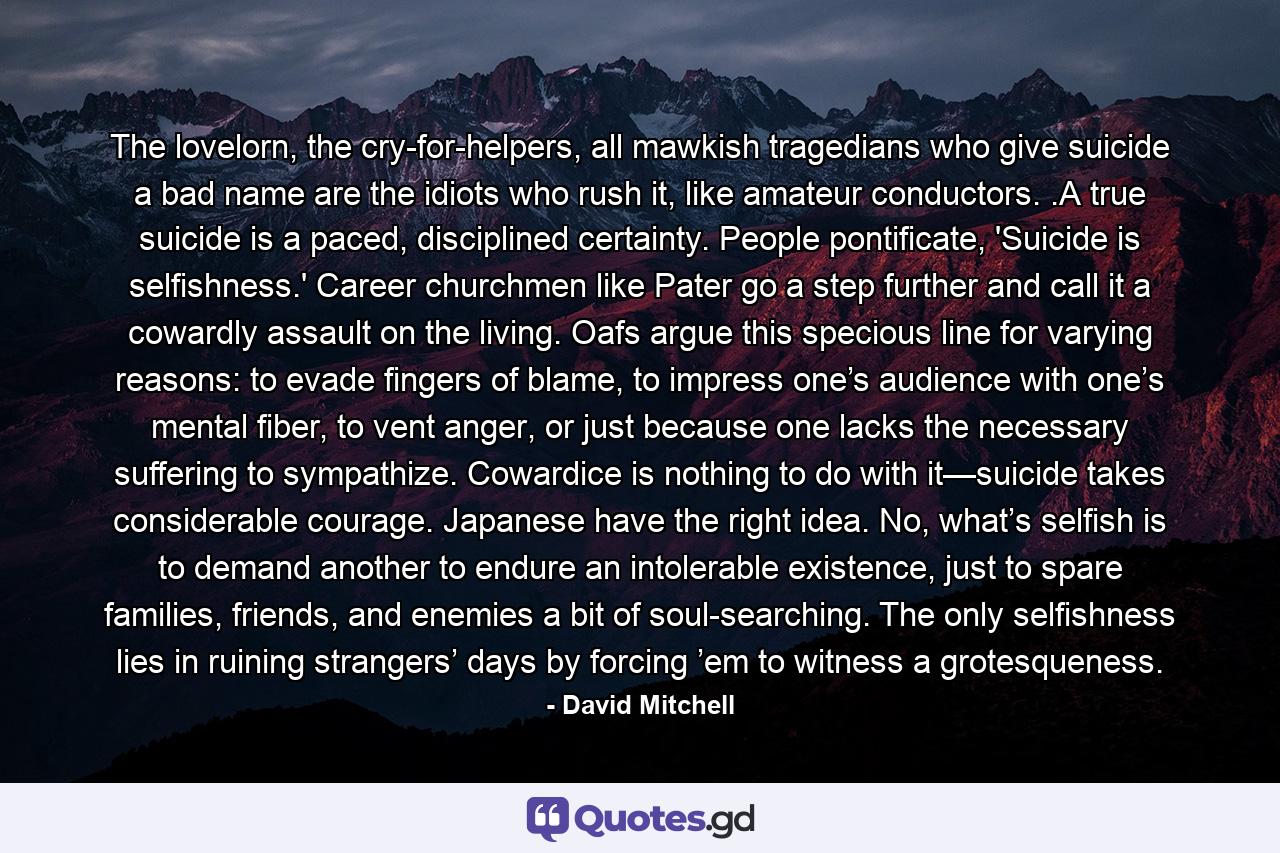 The lovelorn, the cry-for-helpers, all mawkish tragedians who give suicide a bad name are the idiots who rush it, like amateur conductors. .A true suicide is a paced, disciplined certainty. People pontificate, 'Suicide is selfishness.' Career churchmen like Pater go a step further and call it a cowardly assault on the living. Oafs argue this specious line for varying reasons: to evade fingers of blame, to impress one’s audience with one’s mental fiber, to vent anger, or just because one lacks the necessary suffering to sympathize. Cowardice is nothing to do with it—suicide takes considerable courage. Japanese have the right idea. No, what’s selfish is to demand another to endure an intolerable existence, just to spare families, friends, and enemies a bit of soul-searching. The only selfishness lies in ruining strangers’ days by forcing ’em to witness a grotesqueness. - Quote by David Mitchell