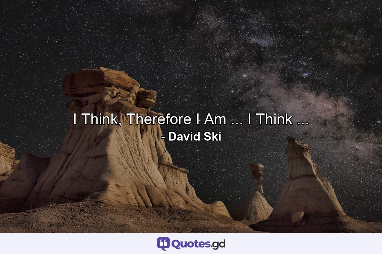 I Think, Therefore I Am ... I Think ... - Quote by David Ski