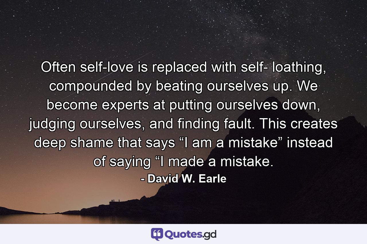 Often self-love is replaced with self- loathing, compounded by beating ourselves up. We become experts at putting ourselves down, judging ourselves, and finding fault. This creates deep shame that says “I am a mistake” instead of saying “I made a mistake. - Quote by David W. Earle