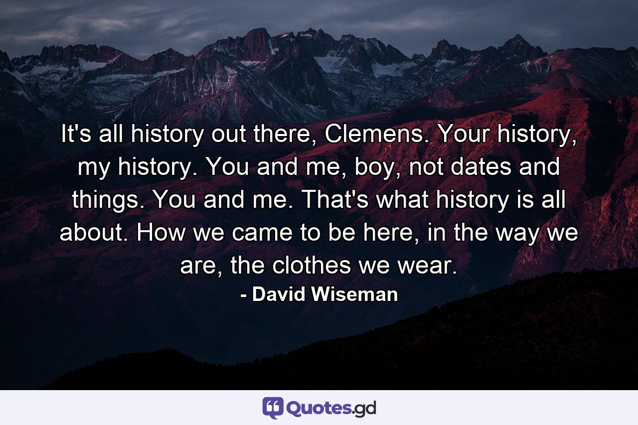 It's all history out there, Clemens. Your history, my history. You and me, boy, not dates and things. You and me. That's what history is all about. How we came to be here, in the way we are, the clothes we wear. - Quote by David Wiseman