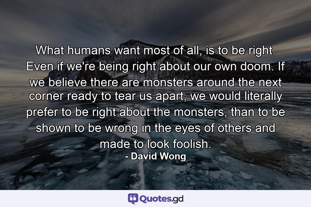 What humans want most of all, is to be right. Even if we're being right about our own doom. If we believe there are monsters around the next corner ready to tear us apart, we would literally prefer to be right about the monsters, than to be shown to be wrong in the eyes of others and made to look foolish. - Quote by David Wong