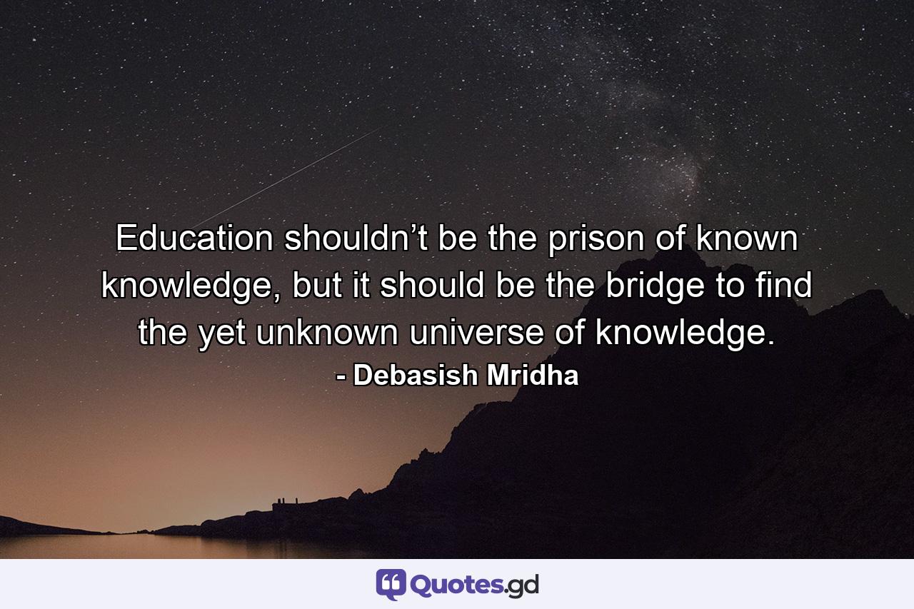 Education shouldn’t be the prison of known knowledge, but it should be the bridge to find the yet unknown universe of knowledge. - Quote by Debasish Mridha