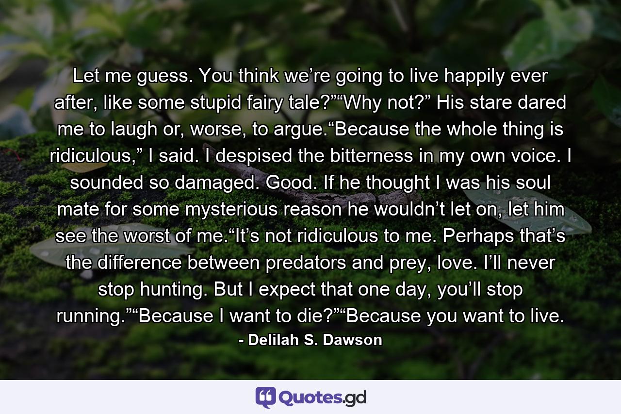 Let me guess. You think we’re going to live happily ever after, like some stupid fairy tale?”“Why not?” His stare dared me to laugh or, worse, to argue.“Because the whole thing is ridiculous,” I said. I despised the bitterness in my own voice. I sounded so damaged. Good. If he thought I was his soul mate for some mysterious reason he wouldn’t let on, let him see the worst of me.“It’s not ridiculous to me. Perhaps that’s the difference between predators and prey, love. I’ll never stop hunting. But I expect that one day, you’ll stop running.”“Because I want to die?”“Because you want to live. - Quote by Delilah S. Dawson