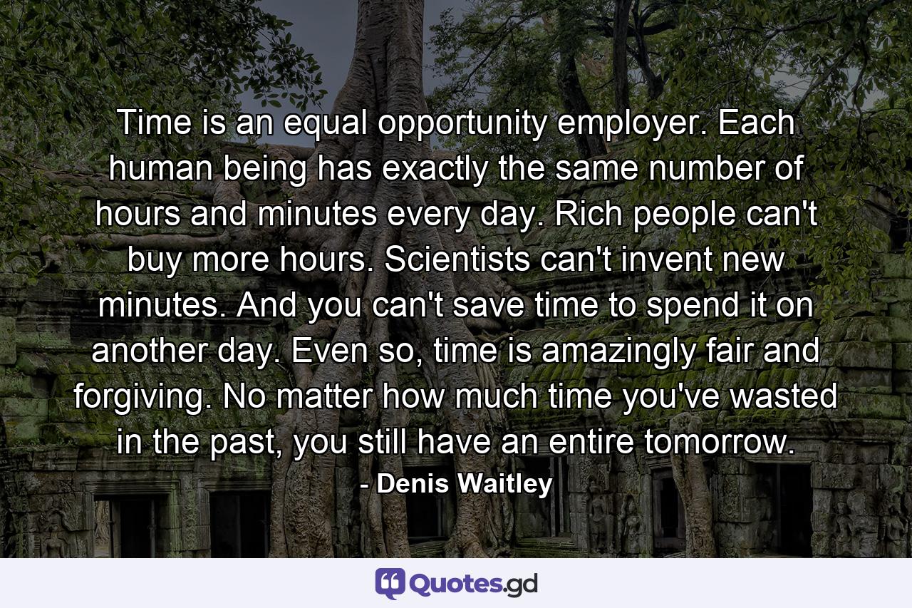 Time is an equal opportunity employer. Each human being has exactly the same number of hours and minutes every day. Rich people can't buy more hours. Scientists can't invent new minutes. And you can't save time to spend it on another day. Even so, time is amazingly fair and forgiving. No matter how much time you've wasted in the past, you still have an entire tomorrow. - Quote by Denis Waitley