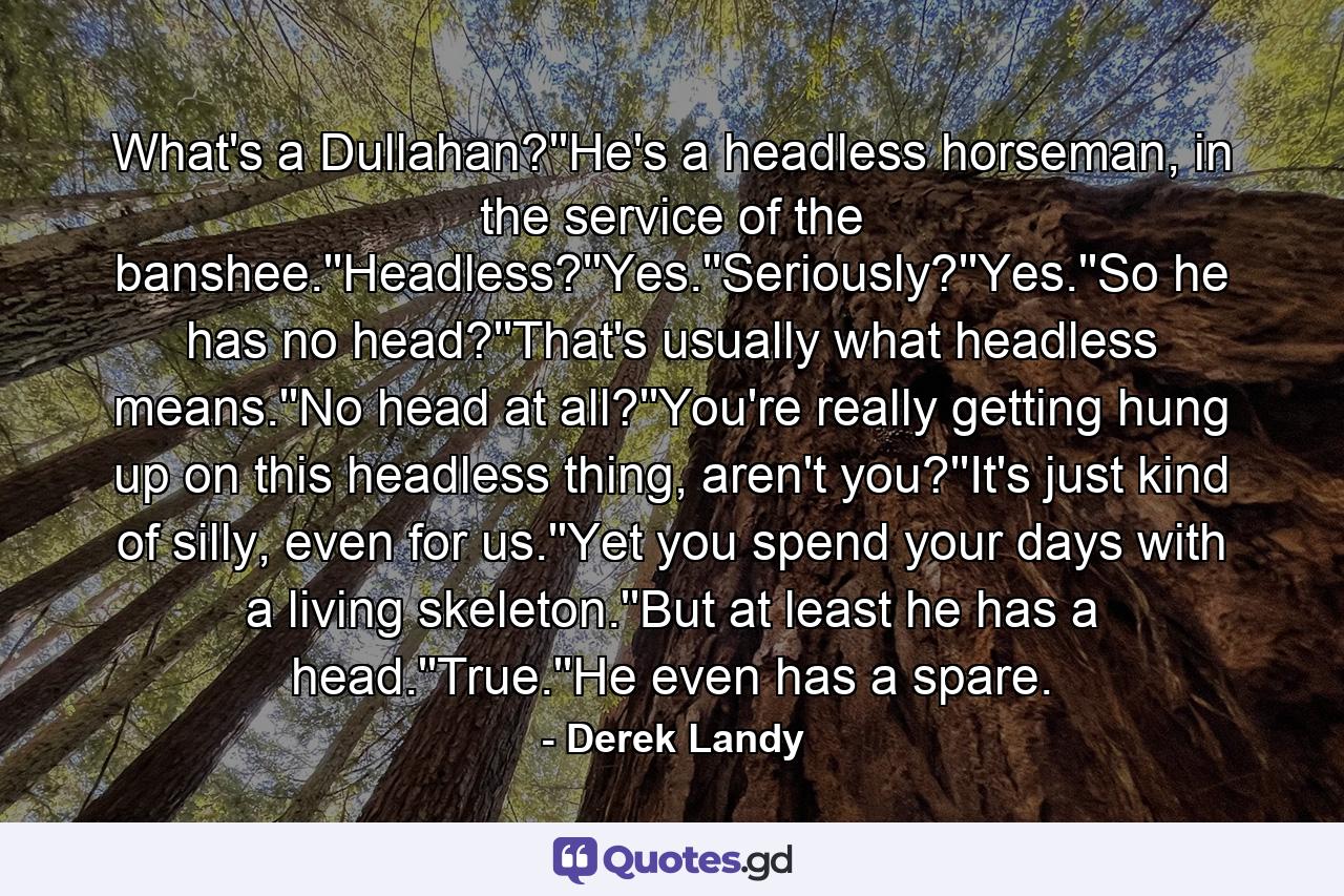 What's a Dullahan?''He's a headless horseman, in the service of the banshee.''Headless?''Yes.''Seriously?''Yes.''So he has no head?''That's usually what headless means.''No head at all?''You're really getting hung up on this headless thing, aren't you?''It's just kind of silly, even for us.''Yet you spend your days with a living skeleton.''But at least he has a head.''True.''He even has a spare. - Quote by Derek Landy