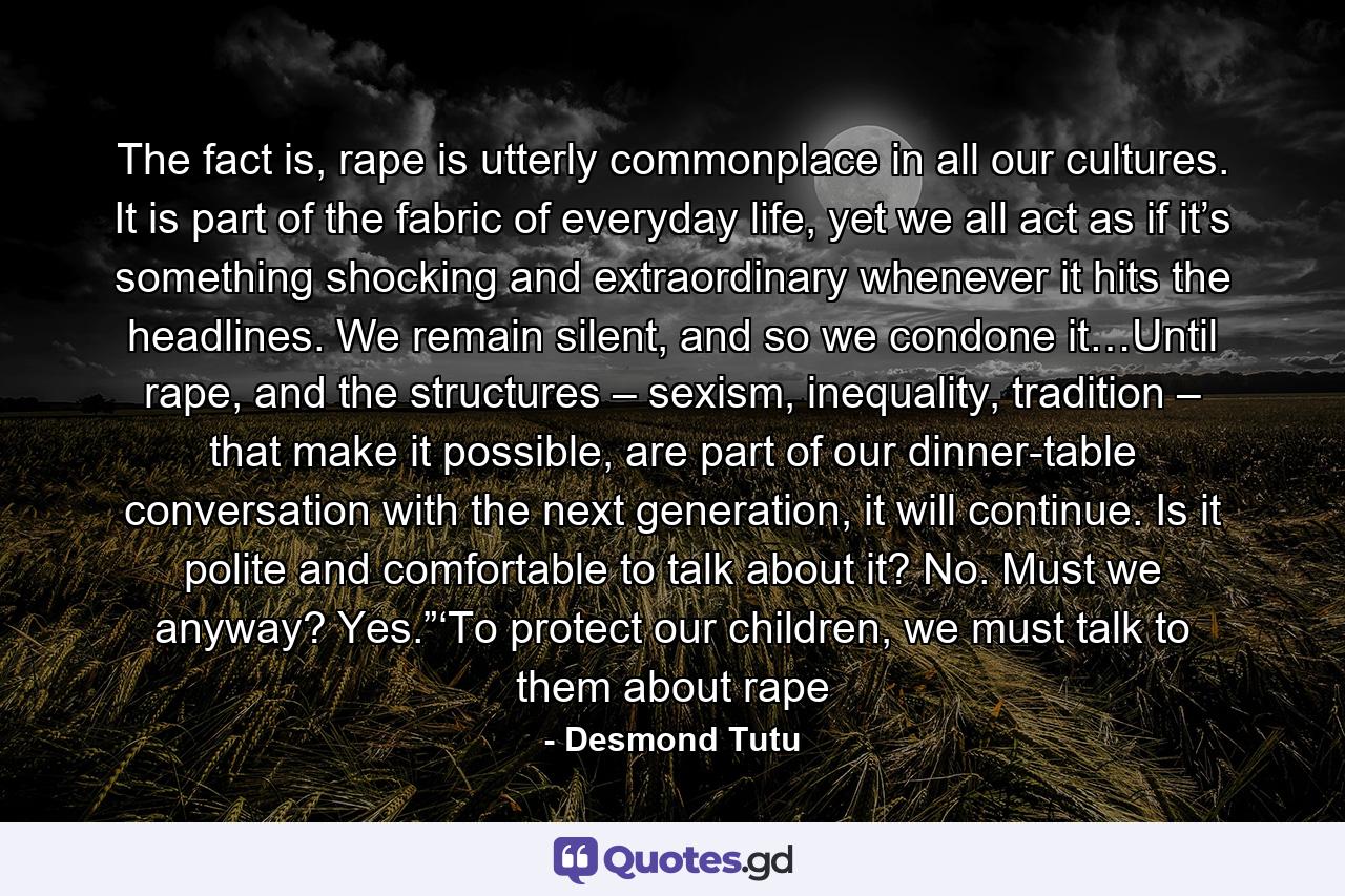 The fact is, rape is utterly commonplace in all our cultures. It is part of the fabric of everyday life, yet we all act as if it’s something shocking and extraordinary whenever it hits the headlines. We remain silent, and so we condone it…Until rape, and the structures – sexism, inequality, tradition – that make it possible, are part of our dinner-table conversation with the next generation, it will continue. Is it polite and comfortable to talk about it? No. Must we anyway? Yes.”‘To protect our children, we must talk to them about rape - Quote by Desmond Tutu