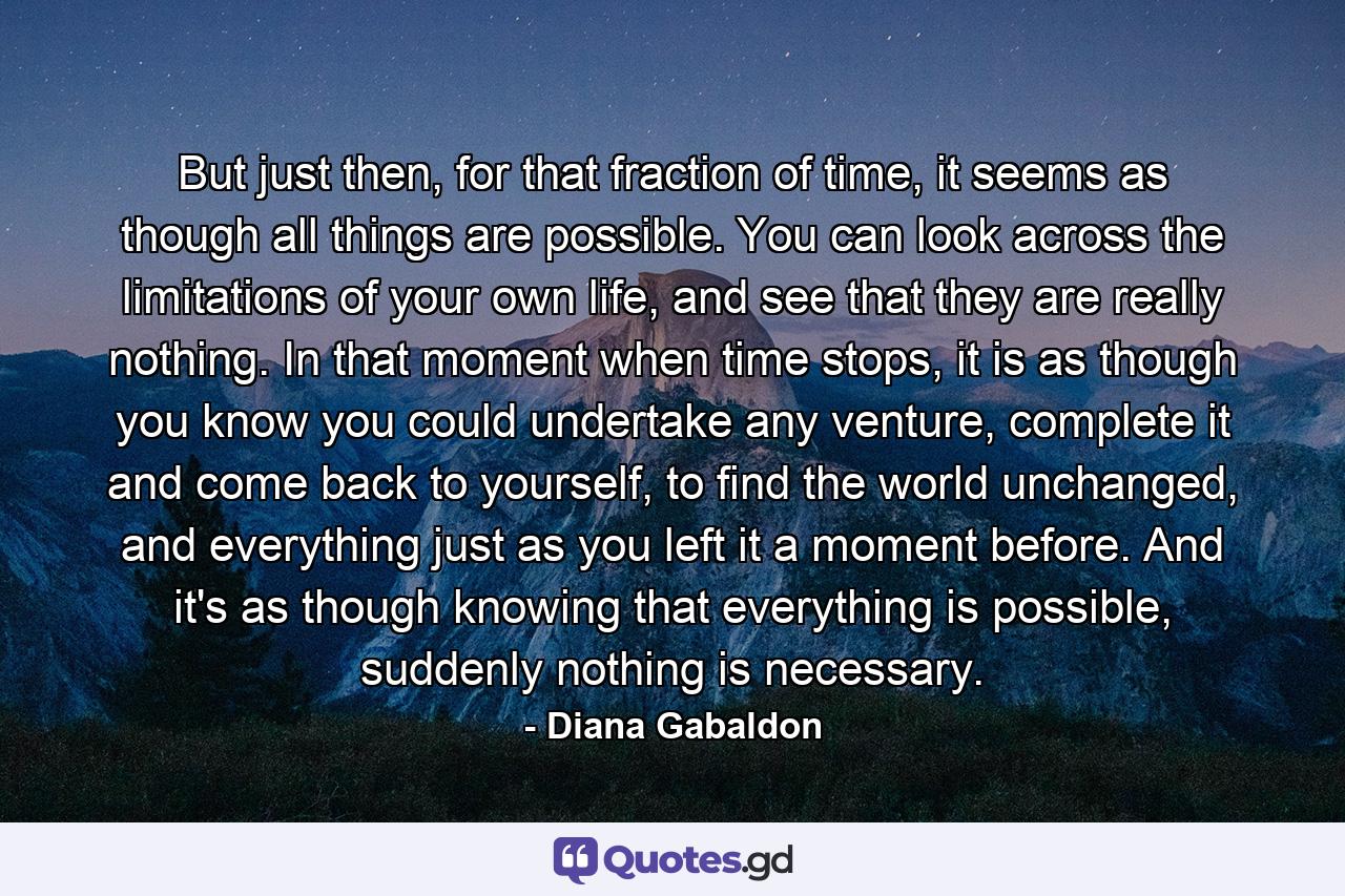 But just then, for that fraction of time, it seems as though all things are possible. You can look across the limitations of your own life, and see that they are really nothing. In that moment when time stops, it is as though you know you could undertake any venture, complete it and come back to yourself, to find the world unchanged, and everything just as you left it a moment before. And it's as though knowing that everything is possible, suddenly nothing is necessary. - Quote by Diana Gabaldon