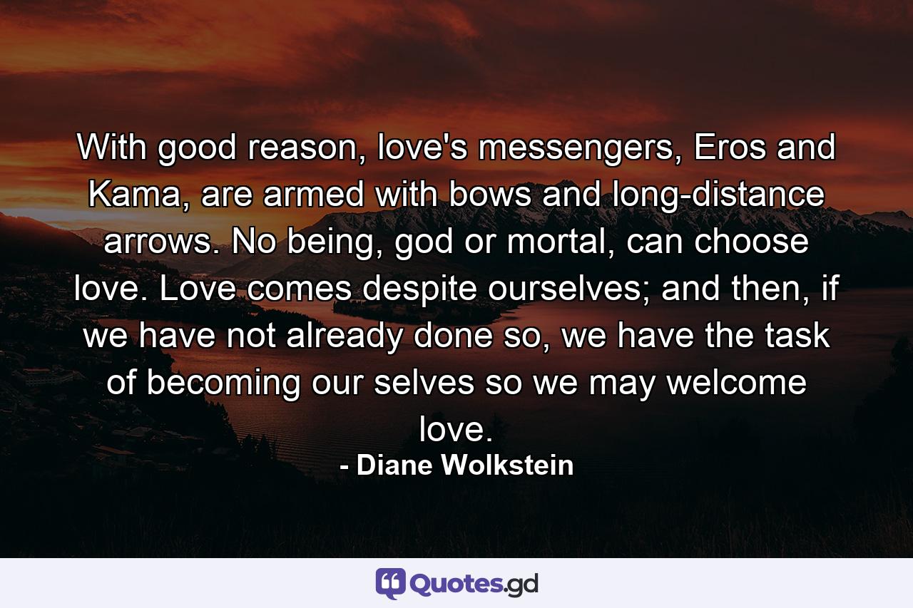 With good reason, love's messengers, Eros and Kama, are armed with bows and long-distance arrows. No being, god or mortal, can choose love. Love comes despite ourselves; and then, if we have not already done so, we have the task of becoming our selves so we may welcome love. - Quote by Diane Wolkstein