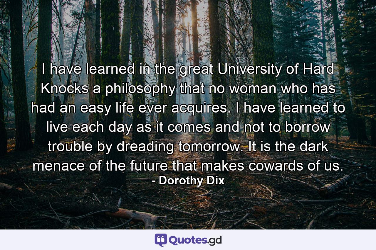 I have learned in the great University of Hard Knocks a philosophy that no woman who has had an easy life ever acquires. I have learned to live each day as it comes  and not to borrow trouble by dreading tomorrow. It is the dark menace of the future that makes cowards of us. - Quote by Dorothy Dix