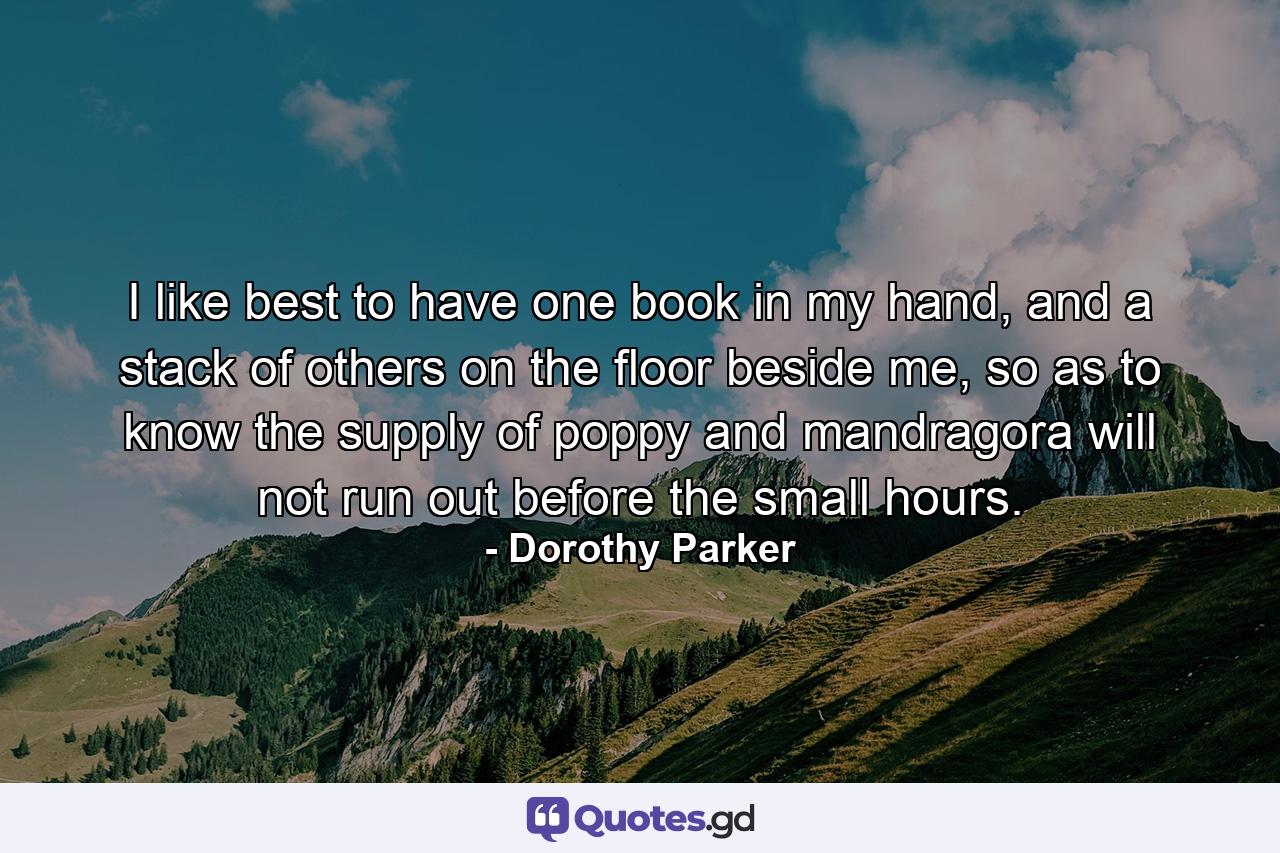 I like best to have one book in my hand, and a stack of others on the floor beside me, so as to know the supply of poppy and mandragora will not run out before the small hours. - Quote by Dorothy Parker