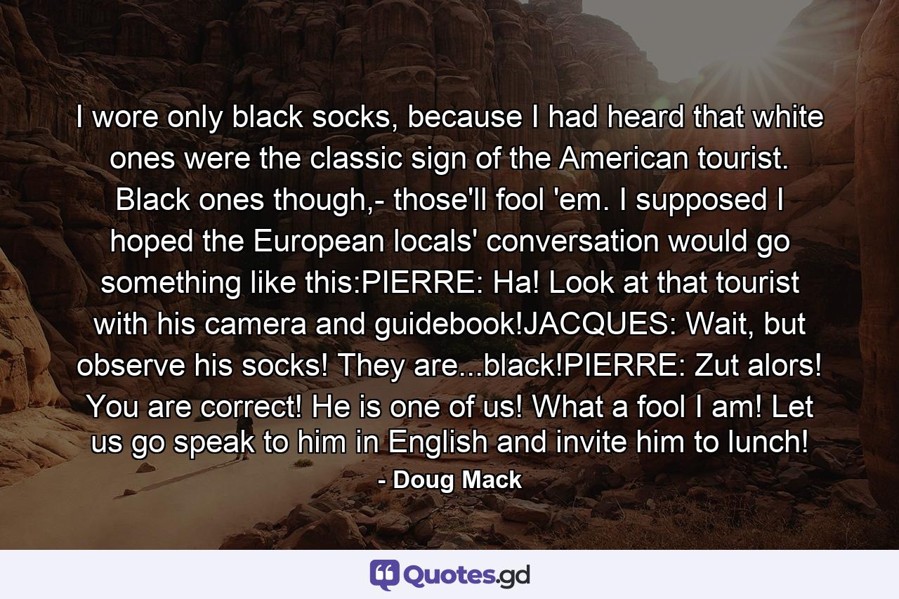 I wore only black socks, because I had heard that white ones were the classic sign of the American tourist. Black ones though,- those'll fool 'em. I supposed I hoped the European locals' conversation would go something like this:PIERRE: Ha! Look at that tourist with his camera and guidebook!JACQUES: Wait, but observe his socks! They are...black!PIERRE: Zut alors! You are correct! He is one of us! What a fool I am! Let us go speak to him in English and invite him to lunch! - Quote by Doug Mack