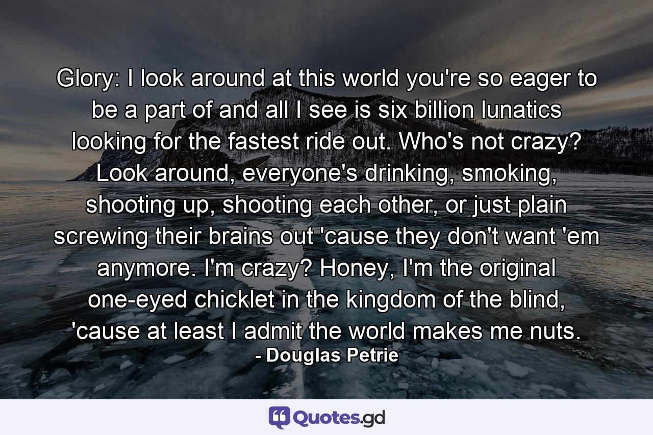 Glory: I look around at this world you're so eager to be a part of and all I see is six billion lunatics looking for the fastest ride out. Who's not crazy? Look around, everyone's drinking, smoking, shooting up, shooting each other, or just plain screwing their brains out 'cause they don't want 'em anymore. I'm crazy? Honey, I'm the original one-eyed chicklet in the kingdom of the blind, 'cause at least I admit the world makes me nuts. - Quote by Douglas Petrie