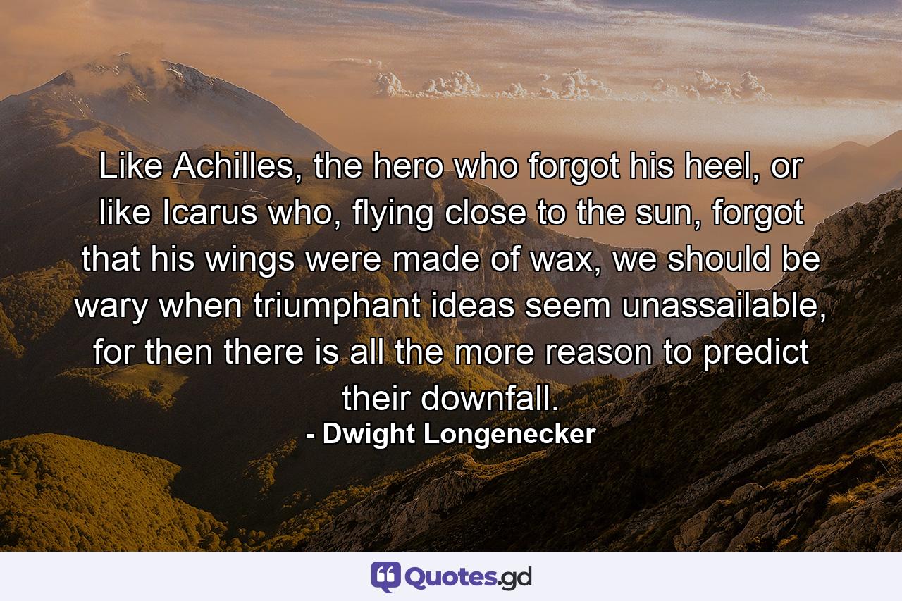 Like Achilles, the hero who forgot his heel, or like Icarus who, flying close to the sun, forgot that his wings were made of wax, we should be wary when triumphant ideas seem unassailable, for then there is all the more reason to predict their downfall. - Quote by Dwight Longenecker