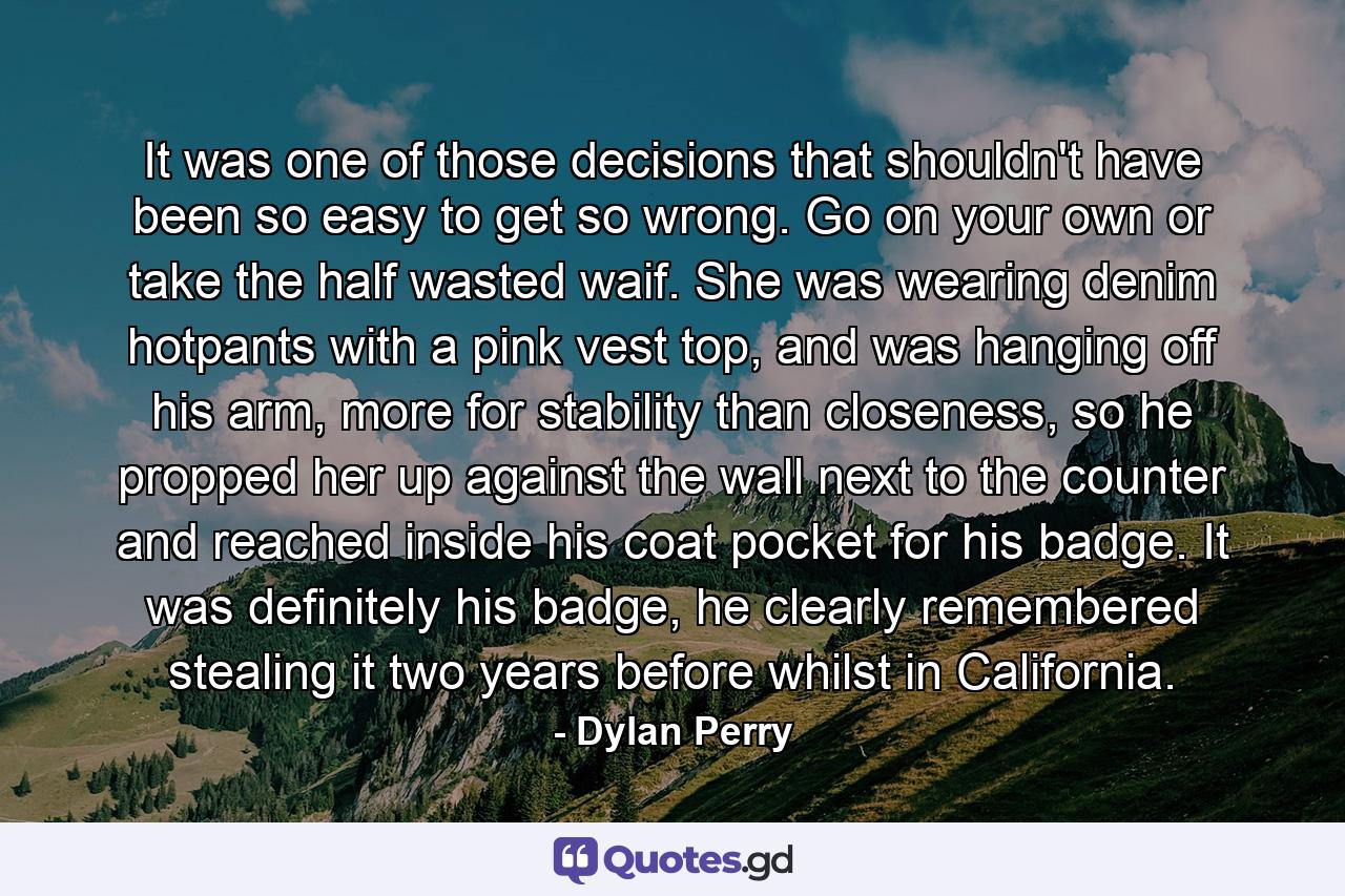 It was one of those decisions that shouldn't have been so easy to get so wrong. Go on your own or take the half wasted waif. She was wearing denim hotpants with a pink vest top, and was hanging off his arm, more for stability than closeness, so he propped her up against the wall next to the counter and reached inside his coat pocket for his badge. It was definitely his badge, he clearly remembered stealing it two years before whilst in California. - Quote by Dylan Perry