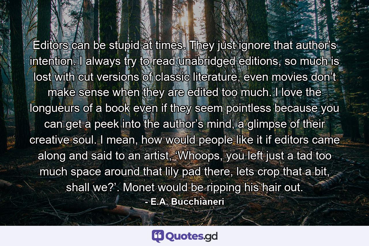 Editors can be stupid at times. They just ignore that author’s intention. I always try to read unabridged editions, so much is lost with cut versions of classic literature, even movies don’t make sense when they are edited too much. I love the longueurs of a book even if they seem pointless because you can get a peek into the author’s mind, a glimpse of their creative soul. I mean, how would people like it if editors came along and said to an artist, ‘Whoops, you left just a tad too much space around that lily pad there, lets crop that a bit, shall we?’. Monet would be ripping his hair out. - Quote by E.A. Bucchianeri