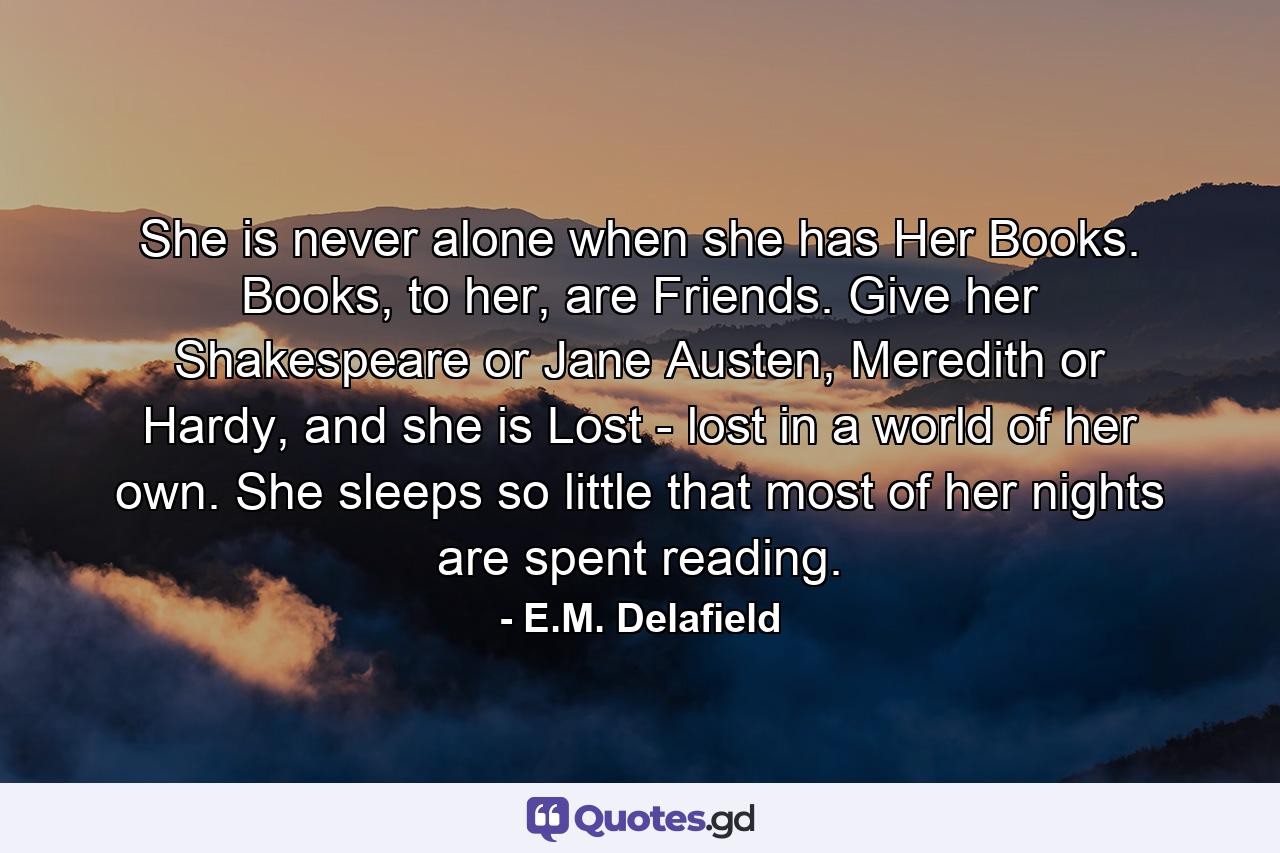 She is never alone when she has Her Books. Books, to her, are Friends. Give her Shakespeare or Jane Austen, Meredith or Hardy, and she is Lost - lost in a world of her own. She sleeps so little that most of her nights are spent reading. - Quote by E.M. Delafield