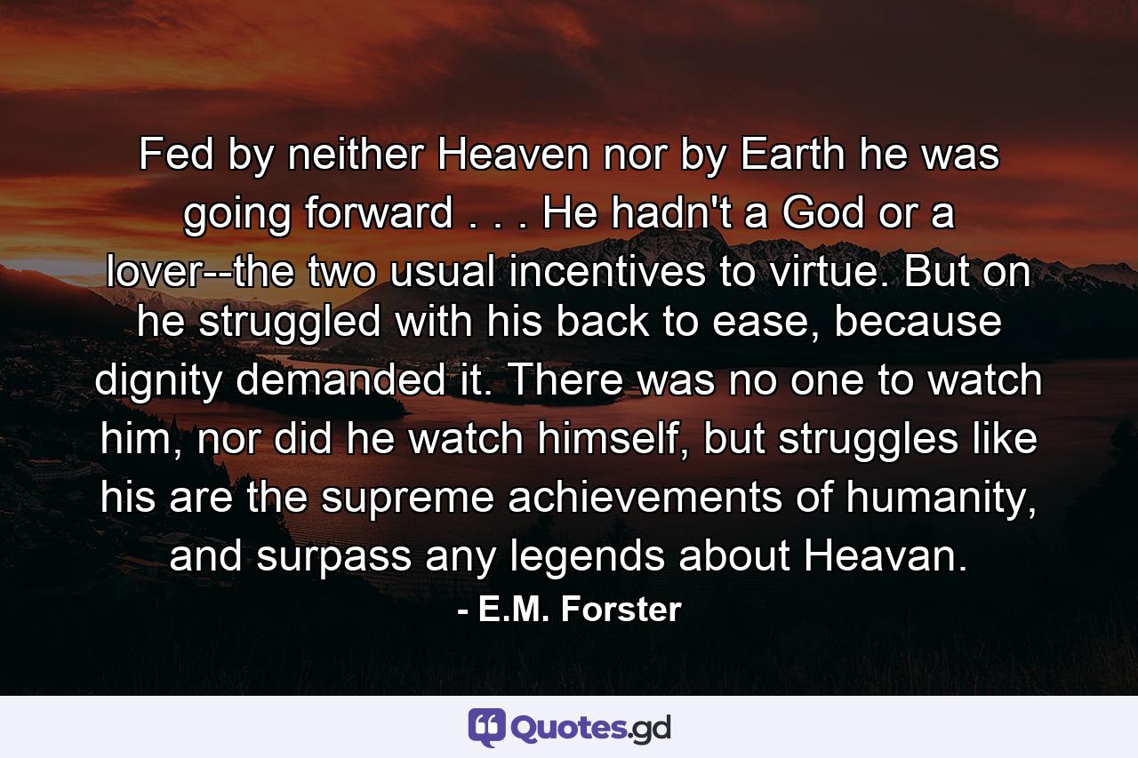 Fed by neither Heaven nor by Earth he was going forward . . . He hadn't a God or a lover--the two usual incentives to virtue. But on he struggled with his back to ease, because dignity demanded it. There was no one to watch him, nor did he watch himself, but struggles like his are the supreme achievements of humanity, and surpass any legends about Heavan. - Quote by E.M. Forster