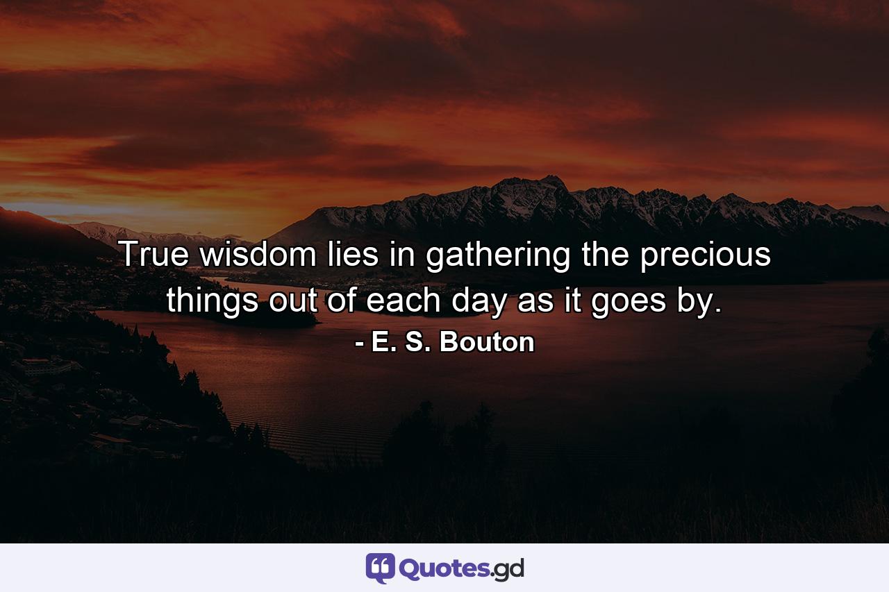 True wisdom lies in gathering the precious things out of each day as it goes by. - Quote by E. S. Bouton