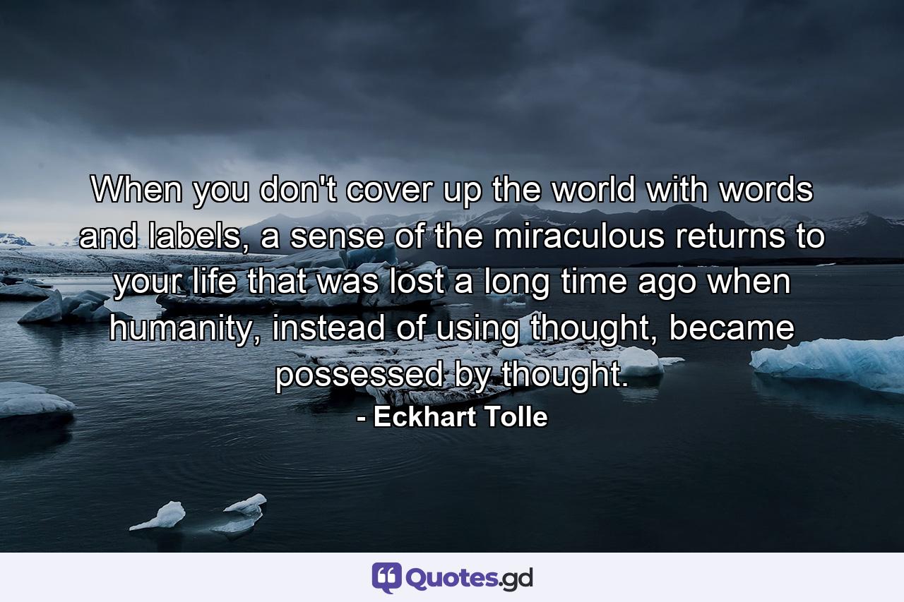 When you don't cover up the world with words and labels, a sense of the miraculous returns to your life that was lost a long time ago when humanity, instead of using thought, became possessed by thought. - Quote by Eckhart Tolle