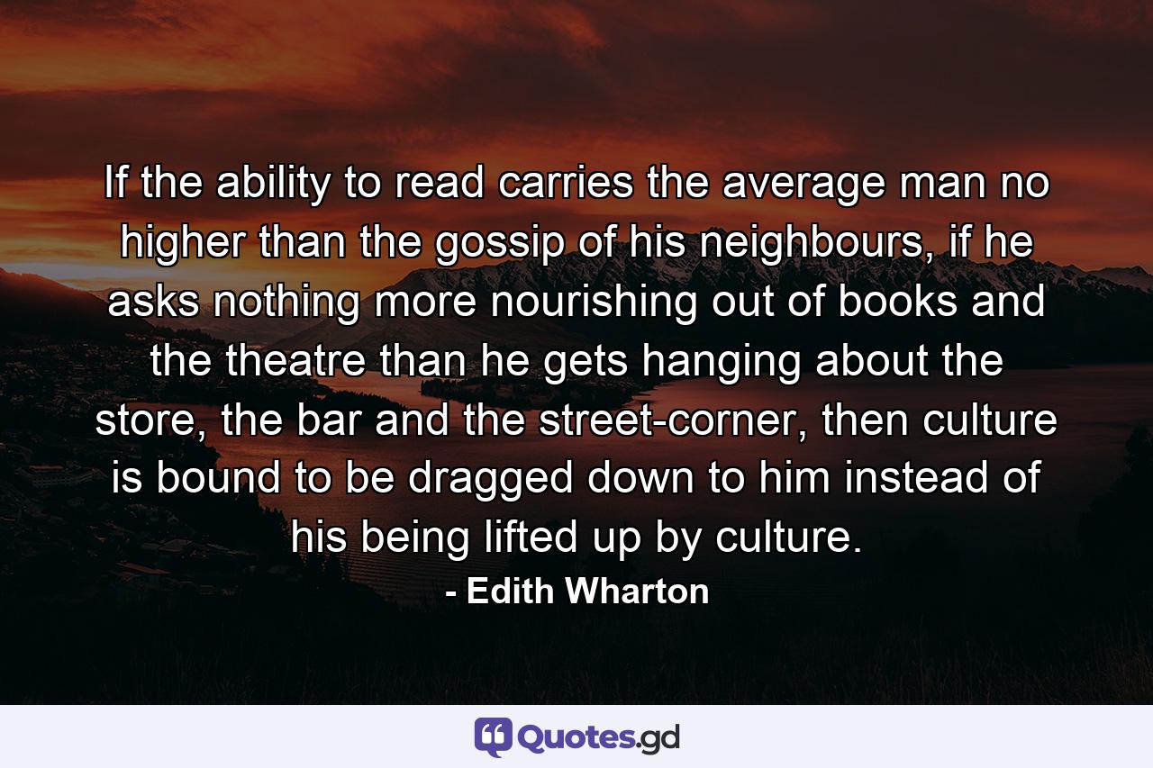 If the ability to read carries the average man no higher than the gossip of his neighbours, if he asks nothing more nourishing out of books and the theatre than he gets hanging about the store, the bar and the street-corner, then culture is bound to be dragged down to him instead of his being lifted up by culture. - Quote by Edith Wharton