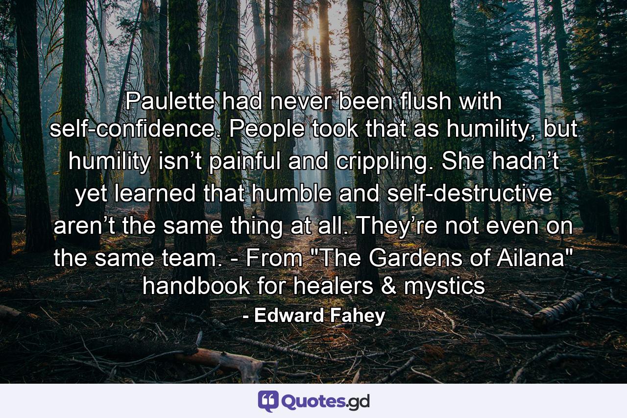 Paulette had never been flush with self-confidence. People took that as humility, but humility isn’t painful and crippling. She hadn’t yet learned that humble and self-destructive aren’t the same thing at all. They’re not even on the same team. - From 