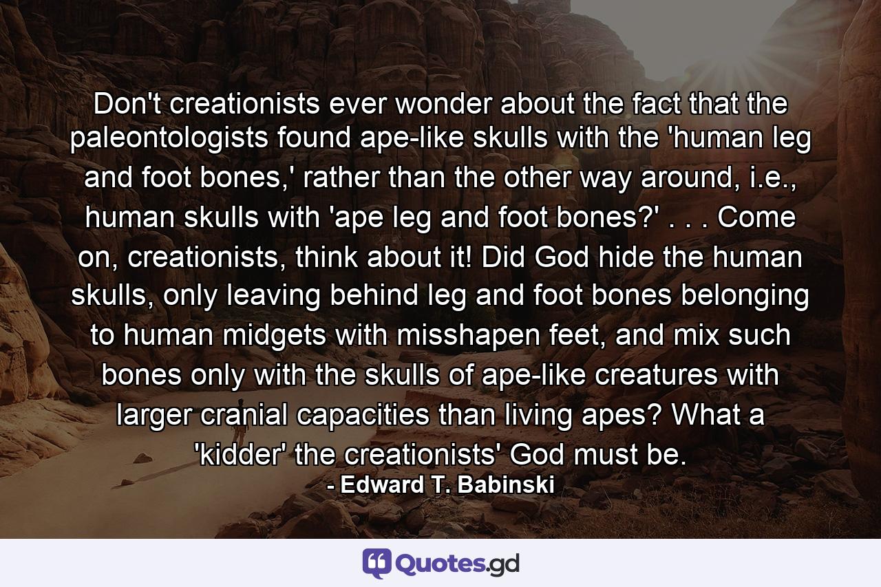 Don't creationists ever wonder about the fact that the paleontologists found ape-like skulls with the 'human leg and foot bones,' rather than the other way around, i.e., human skulls with 'ape leg and foot bones?' . . . Come on, creationists, think about it! Did God hide the human skulls, only leaving behind leg and foot bones belonging to human midgets with misshapen feet, and mix such bones only with the skulls of ape-like creatures with larger cranial capacities than living apes? What a 'kidder' the creationists' God must be. - Quote by Edward T. Babinski