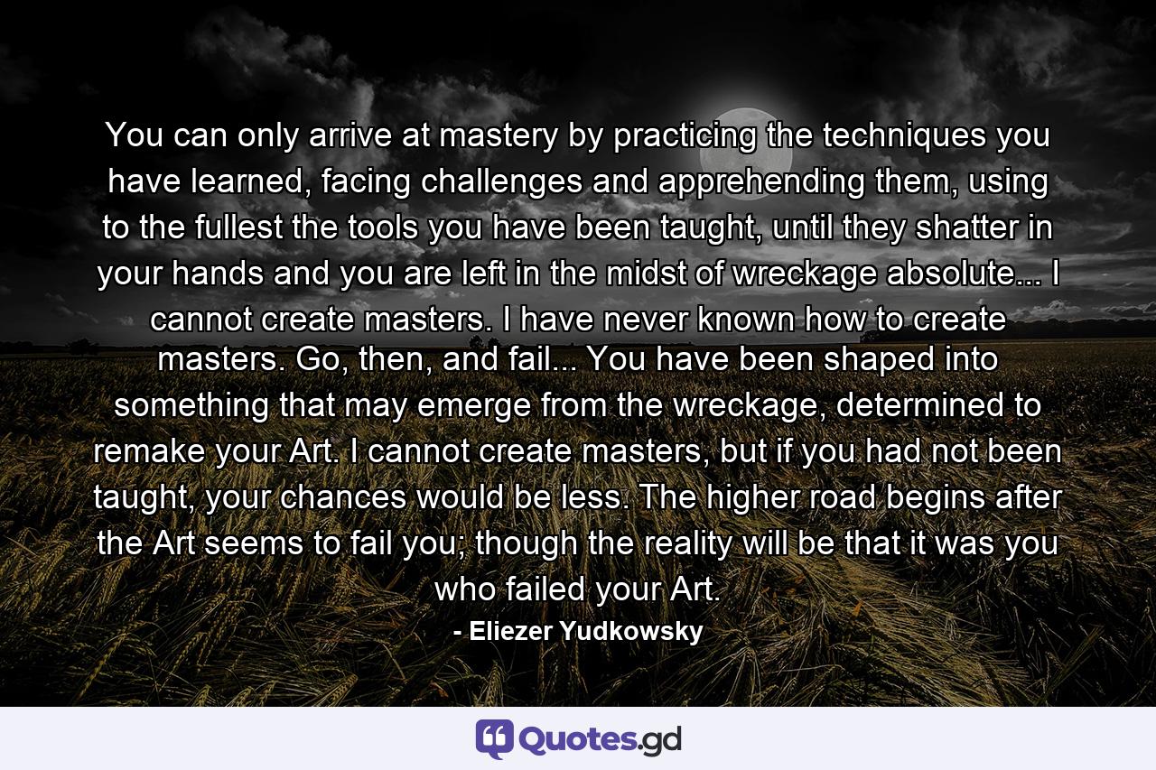 You can only arrive at mastery by practicing the techniques you have learned, facing challenges and apprehending them, using to the fullest the tools you have been taught, until they shatter in your hands and you are left in the midst of wreckage absolute... I cannot create masters. I have never known how to create masters. Go, then, and fail... You have been shaped into something that may emerge from the wreckage, determined to remake your Art. I cannot create masters, but if you had not been taught, your chances would be less. The higher road begins after the Art seems to fail you; though the reality will be that it was you who failed your Art. - Quote by Eliezer Yudkowsky