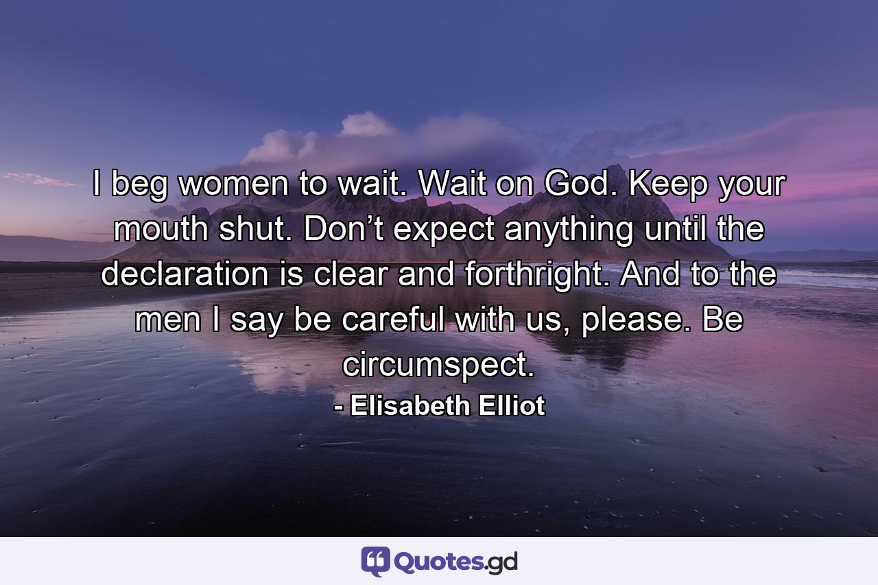 I beg women to wait. Wait on God. Keep your mouth shut. Don’t expect anything until the declaration is clear and forthright. And to the men I say be careful with us, please. Be circumspect. - Quote by Elisabeth Elliot